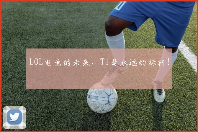 LOL电竞的未来,T1是永远的标杆!