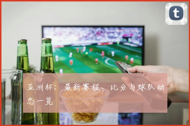 亚洲杯：最新赛程、比分与球队动态一览
