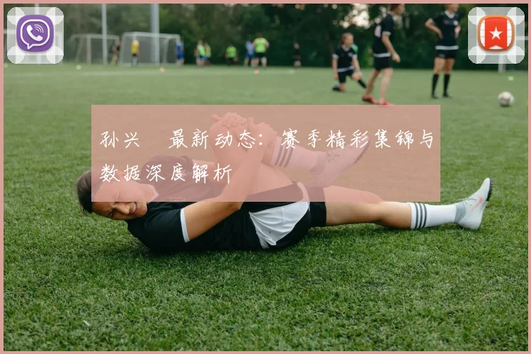孙兴慜最新动态:赛季精彩集锦与数据深度解析