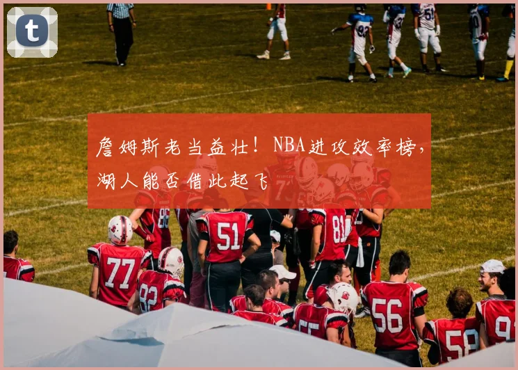 詹姆斯老当益壮!NBA进攻效率榜,湖人能否借此起飞