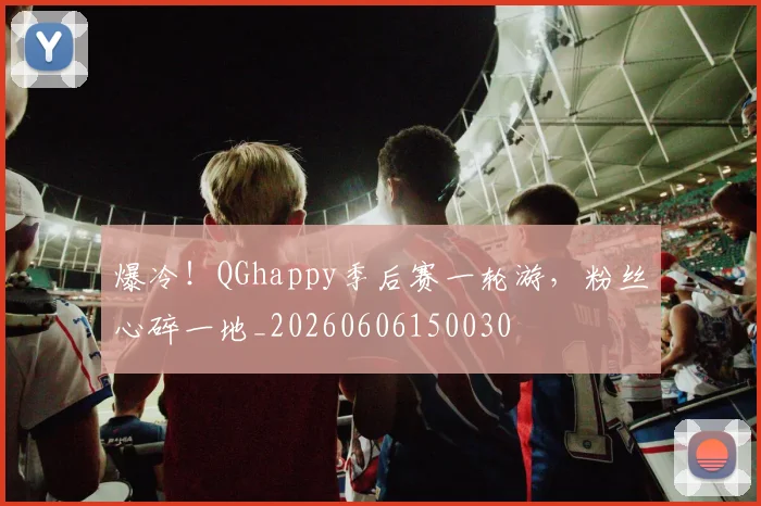 爆冷!QGhappy季后赛一轮游,粉丝心碎一地_20260606150030