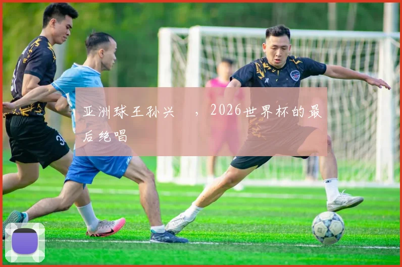 亚洲球王孙兴慜,2026世界杯的最后绝唱