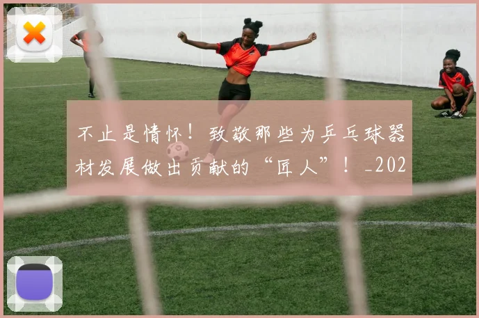 不止是情怀!致敬那些为乒乓球器材发展做出贡献的“匠人”!_20260702175044
