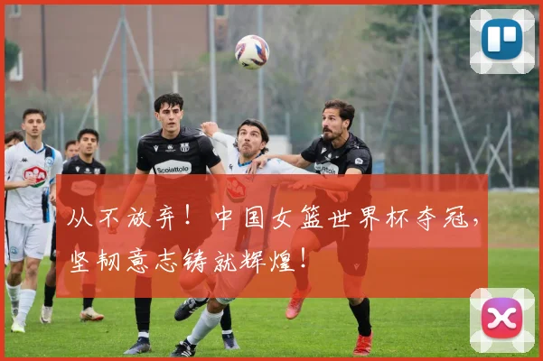 从不放弃!中国女篮世界杯夺冠,坚韧意志铸就辉煌!