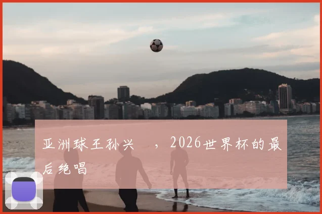 亚洲球王孙兴慜,2026世界杯的最后绝唱