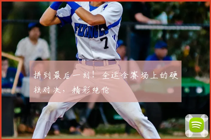 拼到最后一刻!全运会赛场上的硬核对决,精彩绝伦