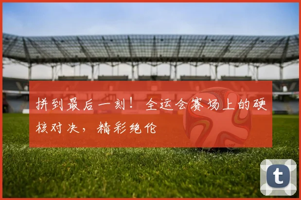 拼到最后一刻！全运会赛场上的硬核对决，精彩绝伦