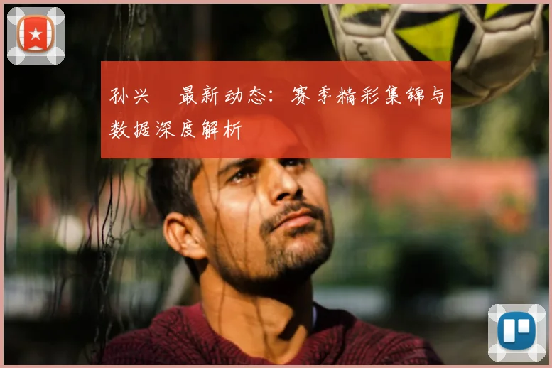 孙兴慜最新动态：赛季精彩集锦与数据深度解析